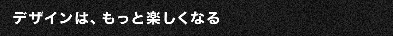 デザインは、もっと楽しくなる
