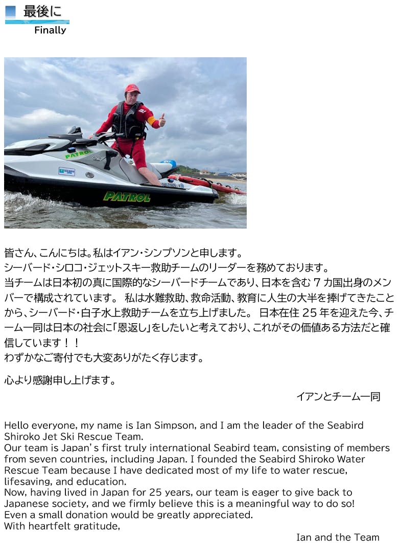 最後に  Finally     皆さん、こんにちは。私はイアン・シンプソンと申します。 シーバード・シロコ・ジェットスキー救助チームのリーダーを務めております。 当チームは日本初の真に国際的なシーバードチームであり、日本を含む7カ国出身のメンバーで構成されています。　私は水難救助、救命活動、教育に人生の大半を捧げてきたことから、シーバード・白子水上救助チームを立ち上げました。　日本在住25年を迎えた今、チーム一同は日本の社会に「恩返し」をしたいと考えており、これがその価値ある方法だと確信しています！！ わずかなご寄付でも大変ありがたく存じます。  心より感謝申し上げます。  イアンとチーム一同  Hello everyone, my name is Ian Simpson, and I am the leader of the Seabird Shiroko Jet Ski Rescue Team. Our team is Japan’s first truly international Seabird team, consisting of members from seven countries, including Japan. I founded the Seabird Shiroko Water Rescue Team because I have dedicated most of my life to water rescue, lifesaving, and education. Now, having lived in Japan for 25 years, our team is eager to give back to Japanese society, and we firmly believe this is a meaningful way to do so! Even a small donation would be greatly appreciated. With heartfelt gratitude, Ian and the Team