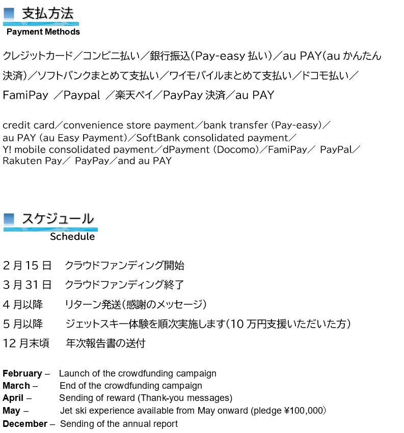  支払方法  Payment Methods  クレジットカード／コンビニ払い／銀行振込（Pay-easy払い）／au PAY（auかんたん 決済）／ソフトバンクまとめて支払い／ワイモバイルまとめて支払い／ドコモ払い／ FamiPay ／Paypal ／楽天ペイ／PayPay決済／au PAY  credit card／convenience store payment／bank transfer (Pay-easy)／ au PAY (au Easy Payment)／SoftBank consolidated payment／ Y! mobile consolidated payment／dPayment (Docomo)／FamiPay／ PayPal／ Rakuten Pay／ PayPay／and au PAY     ■ スケジュール  Schedule  2月15日　　クラウドファンディング開始 3月31日　　クラウドファンディング終了 4月以降　　　 リターン発送（感謝のメッセージ） 5月以降　　　 ジェットスキー体験を順次実施します（10万円支援いただいた方） 12月末頃　　　年次報告書の送付  February –　Launch of the crowdfunding campaign March –　　 End of the crowdfunding campaign April –　　　Sending of reward (Thank-you messages) May –　　　 Jet ski experience available from May onward (pledge ¥100,000） December –  Sending of the annual report  