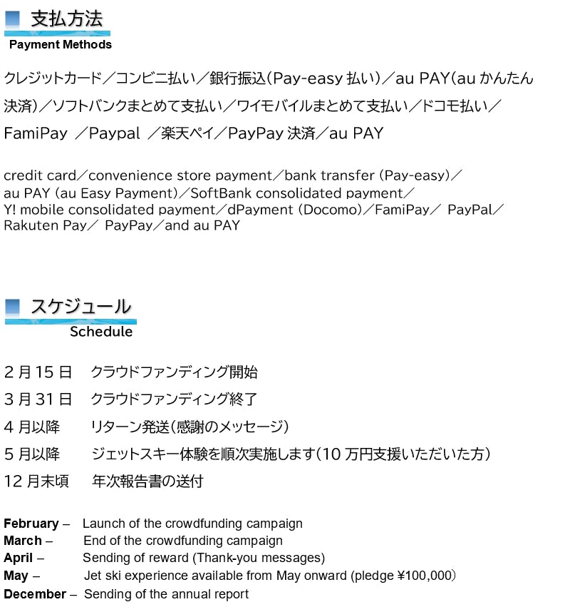 支払方法 Payment Methods クレジットカード/コンビニ払い/銀行振込(Pay-easy払い)/au PAY(auかんたん 決済)/ソフトバンクまとめて支払い/ワイモバイルまとめて支払い/ドコモ払い/ FamiPay /Paypal /楽天ペイ/PayPay決済/au PAY credit card/convenience store payment/bank transfer (Pay-easy)/ au PAY (au Easy Payment)/SoftBank consolidated payment/ Y! mobile consolidated payment/dPayment (Docomo)/FamiPay/ PayPal/ Rakuten Pay/ PayPay/and au PAY ■ スケジュール Schedule 2月15日 クラウドファンディング開始 3月31日 クラウドファンディング終了 4月以降 リターン発送(感謝のメッセージ) 5月以降 ジェットスキー体験を順次実施します(10万円支援いただいた方) 12月末頃 年次報告書の送付 February – Launch of the crowdfunding campaign March – End of the crowdfunding campaign April – Sending of reward (Thank-you messages) May – Jet ski experience available from May onward (pledge ¥100,000) December – Sending of the annual report