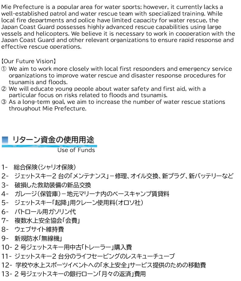 Mie Prefecture is a popular area for water sports; however, it currently lacks a well-established patrol and water rescue team with specialized training. While local fire departments and police have limited capacity for water rescue, the Japan Coast Guard possesses highly advanced rescue capabilities using large vessels and helicopters. We believe it is necessary to work in cooperation with the Japan Coast Guard and other relevant organizations to ensure rapid response and effective rescue operations.  【Our Future Vision】  ①	We aim to work more closely with local first responders and emergency service    organizations to improve water rescue and disaster response procedures for  tsunamis and floods. ②	We will educate young people about water safety and first aid, with a particular focus on risks related to floods and tsunamis. ③	As a long-term goal, we aim to increase the number of water rescue stations  throughout Mie Prefecture.   ■ リターン資金の使用用途  Use of Funds  1-  総合保険（シャリオ保険） 2-  ジェットスキー2台の「メンテナンス」－修理、オイル交換、新プラグ、新バッテリーなど 3-  破損した救助装備の新品交換 4-  ガレージ（保管庫）－地元マリーナ内のベースキャンプ賃貸料 5-  ジェットスキー「起降」用クレーン使用料（オロソ社） 6-  パトロール用ガソリン代 7-  複数水上安全協会「会費」 8-  ウェブサイト維持費 9-  新規防水「無線機」 10- 2号ジェットスキー用中古「トレーラー」購入費 11- ジェットスキー2台分のライフセービングのレスキューチューブ 12- 学校や水上スポーツイベントへの「水上安全」サービス提供のための移動費 13- 2号ジェットスキーの銀行ローン「月々の返済」費用