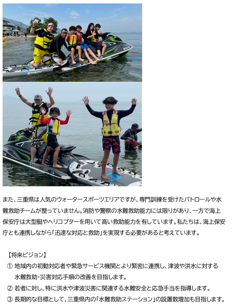 また、三重県は人気のウォータースポーツエリアですが、専門訓練を受けたパトロールや水難救助チームが整っていません。消防や警察の水難救助能力には限りがあり、一方で海上保安庁は大型艇やヘリコプターを用いて高い救助能力を有しています。私たちは、海上保安庁とも連携しながら「迅速な対応と救助」を実現する必要があると考えています。 【将来ビジョン】 ① 地域内の初動対応者や緊急サービス機関とより緊密に連携し、津波や洪水に対する 水難救助・災害対応手順の改善を目指します。 ② 若者に対し、特に洪水や津波災害に関連する水難安全と応急手当を指導します。 ③ 長期的な目標として、三重県内の「水難救助ステーション」の設置数増加も目指します。
