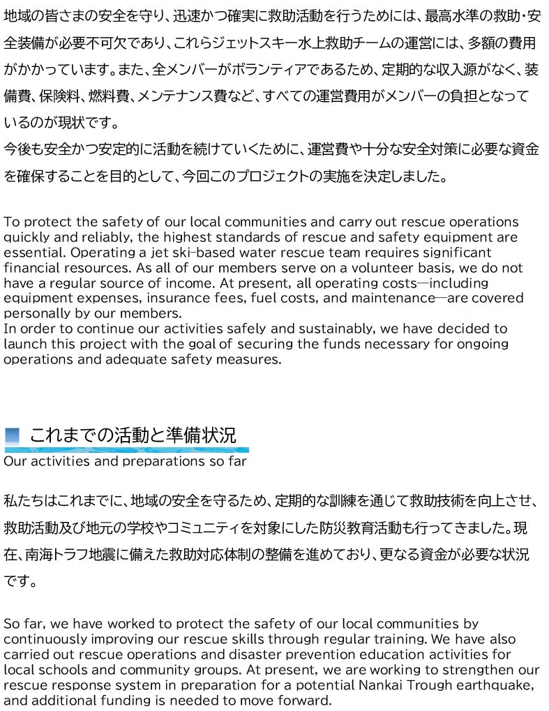 地域の皆さまの安全を守り、迅速かつ確実に救助活動を行うためには、最高水準の救助・安全装備が必要不可欠であり、これらジェットスキー水上救助チームの運営には、多額の費用がかかっています。また、全メンバーがボランティアであるため、定期的な収入源がなく、装備費、保険料、燃料費、メンテナンス費など、すべての運営費用がメンバーの負担となっているのが現状です。 今後も安全かつ安定的に活動を続けていくために、運営費や十分な安全対策に必要な資金を確保することを目的として、今回このプロジェクトの実施を決定しました。  To protect the safety of our local communities and carry out rescue operations quickly and reliably, the highest standards of rescue and safety equipment are essential. Operating a jet ski–based water rescue team requires significant financial resources. As all of our members serve on a volunteer basis, we do not have a regular source of income. At present, all operating costs—including equipment expenses, insurance fees, fuel costs, and maintenance—are covered personally by our members. In order to continue our activities safely and sustainably, we have decided to launch this project with the goal of securing the funds necessary for ongoing operations and adequate safety measures.    ■ これまでの活動と準備状況  Our activities and preparations so far  私たちはこれまでに、地域の安全を守るため、定期的な訓練を通じて救助技術を向上させ、救助活動及び地元の学校やコミュニティを対象にした防災教育活動も行ってきました。現在、南海トラフ地震に備えた救助対応体制の整備を進めており、更なる資金が必要な状況です。  So far, we have worked to protect the safety of our local communities by continuously improving our rescue skills through regular training. We have also carried out rescue operations and disaster prevention education activities for local schools and community groups. At present, we are working to strengthen our rescue response system in preparation for a potential Nankai Trough earthquake, and additional funding is needed to move forward.