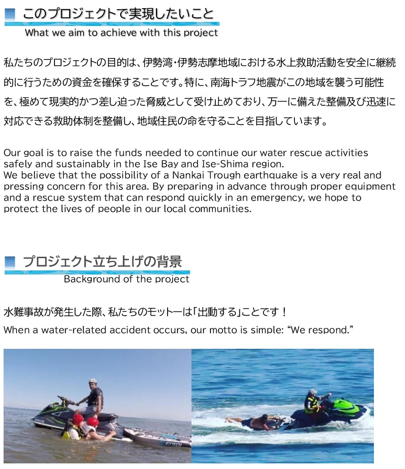 このプロジェクトで実現したいこと What we aim to achieve with this project 私たちのプロジェクトの目的は、伊勢湾・伊勢志摩地域における水上救助活動を安全に継続的に行うための資金を確保することです。特に、南海トラフ地震がこの地域を襲う可能性を、極めて現実的かつ差し迫った脅威として受け止めており、万一に備えた整備及び迅速に対応できる救助体制を整備し、地域住民の命を守ることを目指しています。 Our goal is to raise the funds needed to continue our water rescue activities safely and sustainably in the Ise Bay and Ise-Shima region. We believe that the possibility of a Nankai Trough earthquake is a very real and pressing concern for this area. By preparing in advance through proper equipment and a rescue system that can respond quickly in an emergency, we hope to protect the lives of people in our local communities. ■ プロジェクト立ち上げの背景 Background of the project 水難事故が発生した際、私たちのモットーは「出動する」ことです! When a water-related accident occurs, our motto is simple: “We respond.”