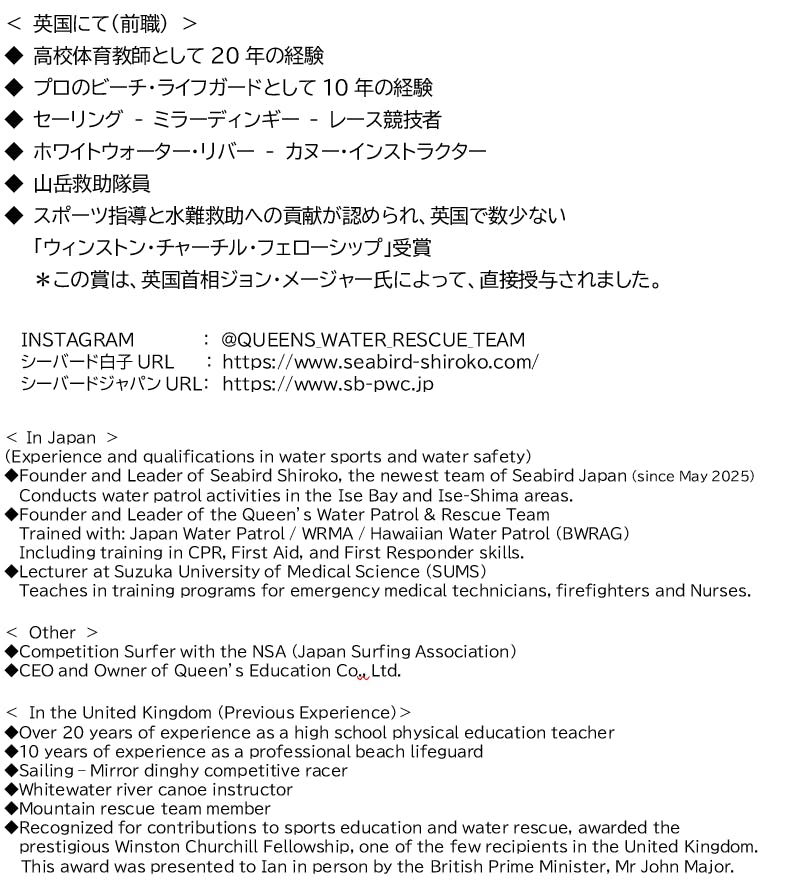 < 英国にて(前職) > ◆ 高校体育教師として20年の経験 ◆ プロのビーチ・ライフガードとして10年の経験 ◆ セーリング - ミラーディンギー - レース競技者 ◆ ホワイトウォーター・リバー - カヌー・インストラクター ◆ 山岳救助隊員 ◆ スポーツ指導と水難救助への貢献が認められ、英国で数少ない 「ウィンストン・チャーチル・フェローシップ」受賞 *この賞は、英国首相ジョン・メージャー氏によって、直接授与されました。 INSTAGRAM : @QUEENS_WATER_RESCUE_TEAM シーバード白子URL : https://www.seabird-shiroko.com/ シーバードジャパンURL: https://www.sb-pwc.jp < In Japan > (Experience and qualifications in water sports and water safety) ◆Founder and Leader of Seabird Shiroko, the newest team of Seabird Japan (since May 2025) Conducts water patrol activities in the Ise Bay and Ise-Shima areas. ◆Founder and Leader of the Queen’s Water Patrol & Rescue Team Trained with: Japan Water Patrol / WRMA / Hawaiian Water Patrol (BWRAG) Including training in CPR, First Aid, and First Responder skills. ◆Lecturer at Suzuka University of Medical Science (SUMS) Teaches in training programs for emergency medical technicians, firefighters and Nurses. < Other > ◆Competition Surfer with the NSA (Japan Surfing Association) ◆CEO and Owner of Queen’s Education Co., Ltd. < In the United Kingdom (Previous Experience)> ◆Over 20 years of experience as a high school physical education teacher ◆10 years of experience as a professional beach lifeguard ◆Sailing – Mirror dinghy competitive racer ◆Whitewater river canoe instructor ◆Mountain rescue team member ◆Recognized for contributions to sports education and water rescue, awarded the prestigious Winston Churchill Fellowship, one of the few recipients in the United Kingdom. This award was presented to Ian in person by the British Prime Minister, Mr John Major.