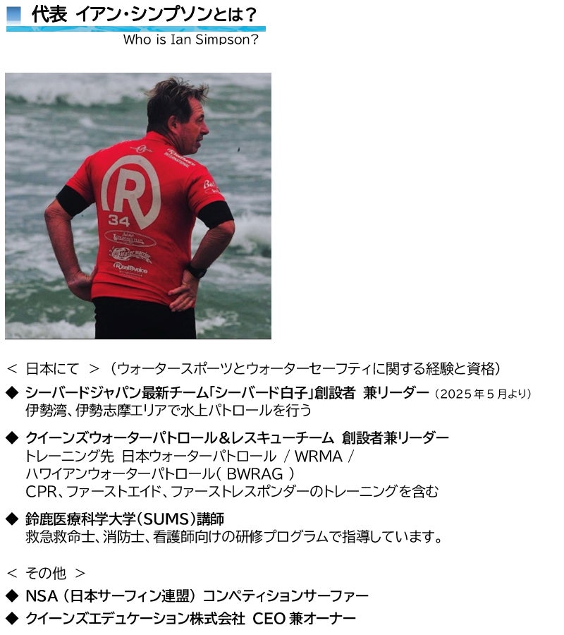代表 イアン・シンプソンとは？  Who is Ian Simpson?     ＜ 日本にて ＞　（ウォータースポーツとウォーターセーフティに関する経験と資格）  ◆ シーバードジャパン最新チーム「シーバード白子」創設者 兼リーダー （2025年5月より） 伊勢湾、伊勢志摩エリアで水上パトロールを行う ◆ クイーンズウォーターパトロール＆レスキューチーム 創設者兼リーダー トレーニング先 日本ウォーターパトロール / WRMA / ハワイアンウォーターパトロール( BWRAG )  CPR、ファーストエイド、ファーストレスポンダーのトレーニングを含む ◆ 鈴鹿医療科学大学（SUMS）講師 救急救命士、消防士、看護師向けの研修プログラムで指導しています。  ＜ その他 ＞ ◆ NSA (日本サーフィン連盟) コンペティションサーファー ◆ クイーンズエデュケーション株式会社 CEO兼オーナー