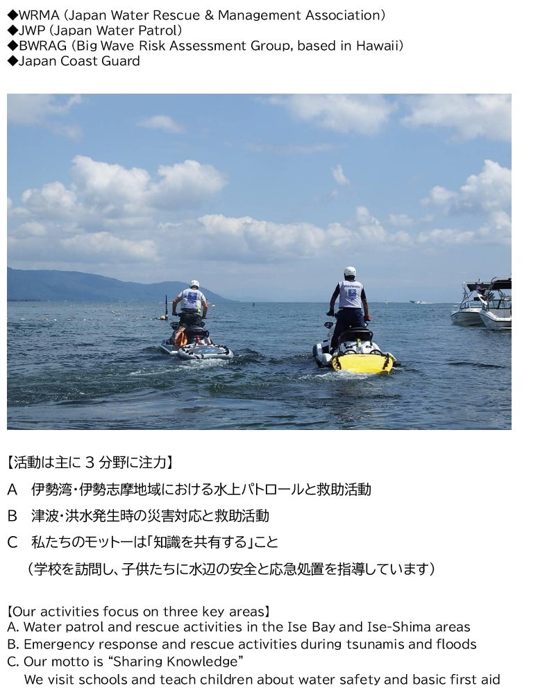 ◆WRMA (Japan Water Rescue & Management Association) ◆JWP (Japan Water Patrol) ◆BWRAG (Big Wave Risk Assessment Group, based in Hawaii) ◆Japan Coast Guard       【活動は主に3分野に注力】　 A  伊勢湾・伊勢志摩地域における水上パトロールと救助活動 B  津波・洪水発生時の災害対応と救助活動 C  私たちのモットーは「知識を共有する」こと (学校を訪問し、子供たちに水辺の安全と応急処置を指導しています)  【Our activities focus on three key areas】 A. Water patrol and rescue activities in the Ise Bay and Ise-Shima areas B. Emergency response and rescue activities during tsunamis and floods C. Our motto is “Sharing Knowledge” We visit schools and teach children about water safety and basic first aid