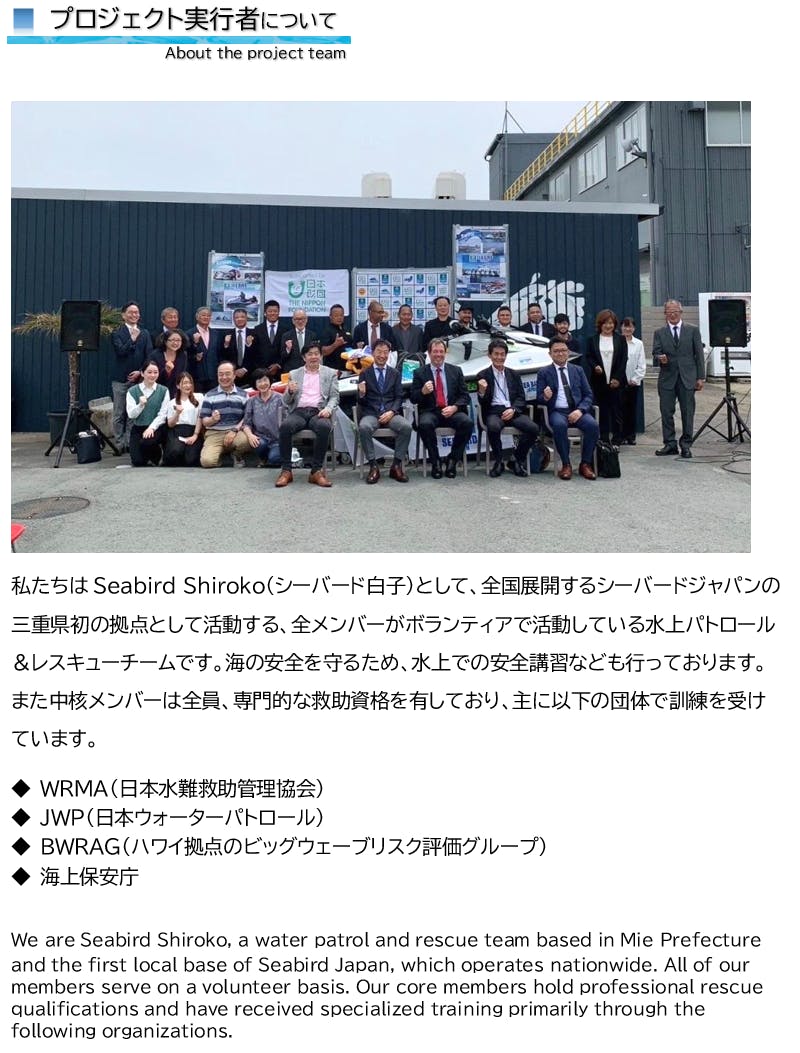 プロジェクト実行者について About the project team 私たちはSeabird Shiroko(シーバード白子)として、全国展開するシーバードジャパンの三重県初の拠点として活動する、全メンバーがボランティアで活動している水上パトロール&レスキューチームです。海の安全を守るため、水上での安全講習なども行っております。また中核メンバーは全員、専門的な救助資格を有しており、主に以下の団体で訓練を受けています。 ◆ WRMA(日本水難救助管理協会) ◆ JWP(日本ウォーターパトロール) ◆ BWRAG(ハワイ拠点のビッグウェーブリスク評価グループ) ◆ 海上保安庁 We are Seabird Shiroko, a water patrol and rescue team based in Mie Prefecture and the first local base of Seabird Japan, which operates nationwide. All of our members serve on a volunteer basis. Our core members hold professional rescue qualifications and have received specialized training primarily through the following organizations.