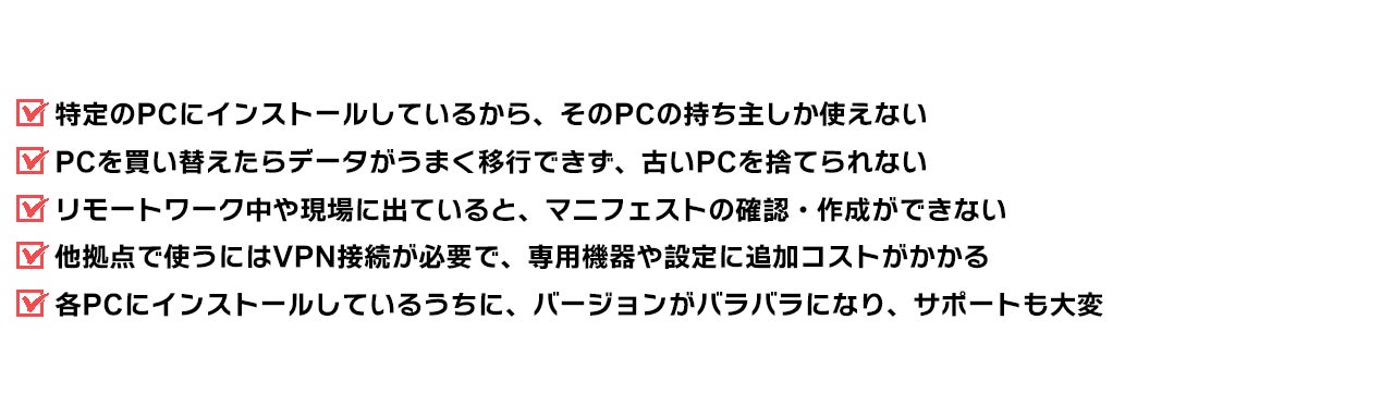特定のPCにインストールしているから、そのPCの持ち主しか使えない PCを買い替えたらデータがうまく移行できず、古いPCを捨てられない リモートワーク中や現場に出ていると、マニフェストの確認・作成ができない 他拠点で使うにはVPN接続が必要で、専用機器や設定に追加コストがかかる 各PCにインストールしているうちに、バージョンがバラバラになり、サポートも大変