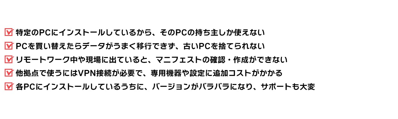 特定のPCにインストールしているから、そのPCの持ち主しか使えない PCを買い替えたらデータがうまく移行できず、古いPCを捨てられない リモートワーク中や現場に出ていると、マニフェストの確認・作成ができない 他拠点で使うにはVPN接続が必要で、専用機器や設定に追加コストがかかる 各PCにインストールしているうちに、バージョンがバラバラになり、サポートも大変