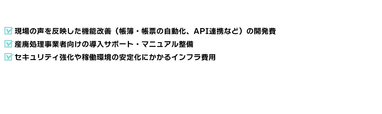 現場の声を反映した機能改善(帳簿・帳票の自動化、API連携など)の開発費 産廃処理事業者向けの導入サポート・マニュアル整備 セキュリティ強化や稼働環境の安定化にかかるインフラ費用