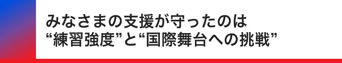 皆様の支援が守ったのは練習強度と国際舞台への挑戦