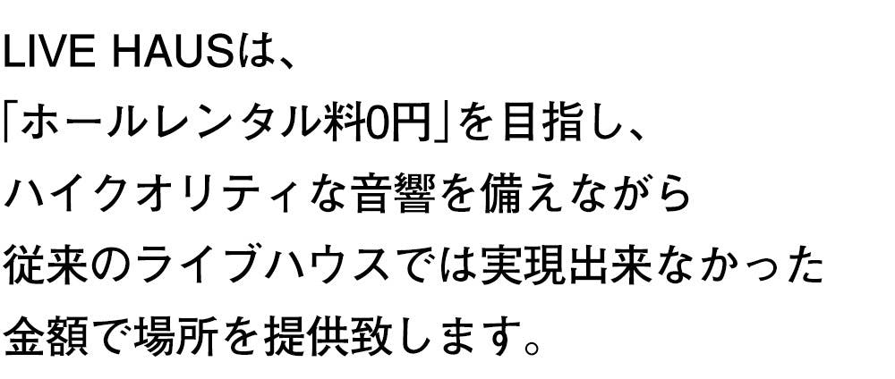 LIVE HAUSは、 「ホールレンタル料0円」を目指し、 ハイクオリティな音響を備えながら 従来のライブハウスでは実現出来なかった 金額で場所を提供致します。