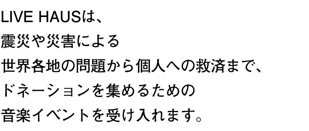 LIVE HAUSは、 震災や災害による 世界各地の問題から個人への救済まで、 ドネーションを集めるための 音楽イベントを受け入れます。