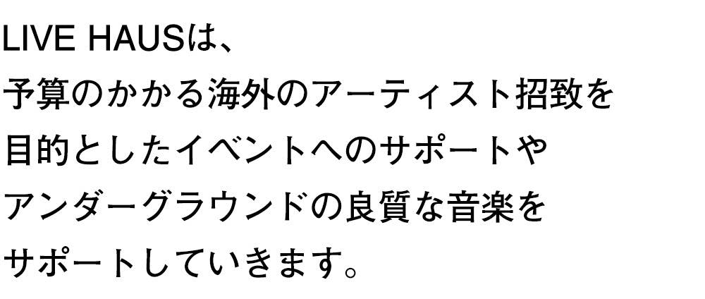 LIVE HAUSは、 予算のかかる海外のアーティスト招致を 目的としたイベントへのサポートや アンダーグラウンドの良質な音楽を サポートしていきます。