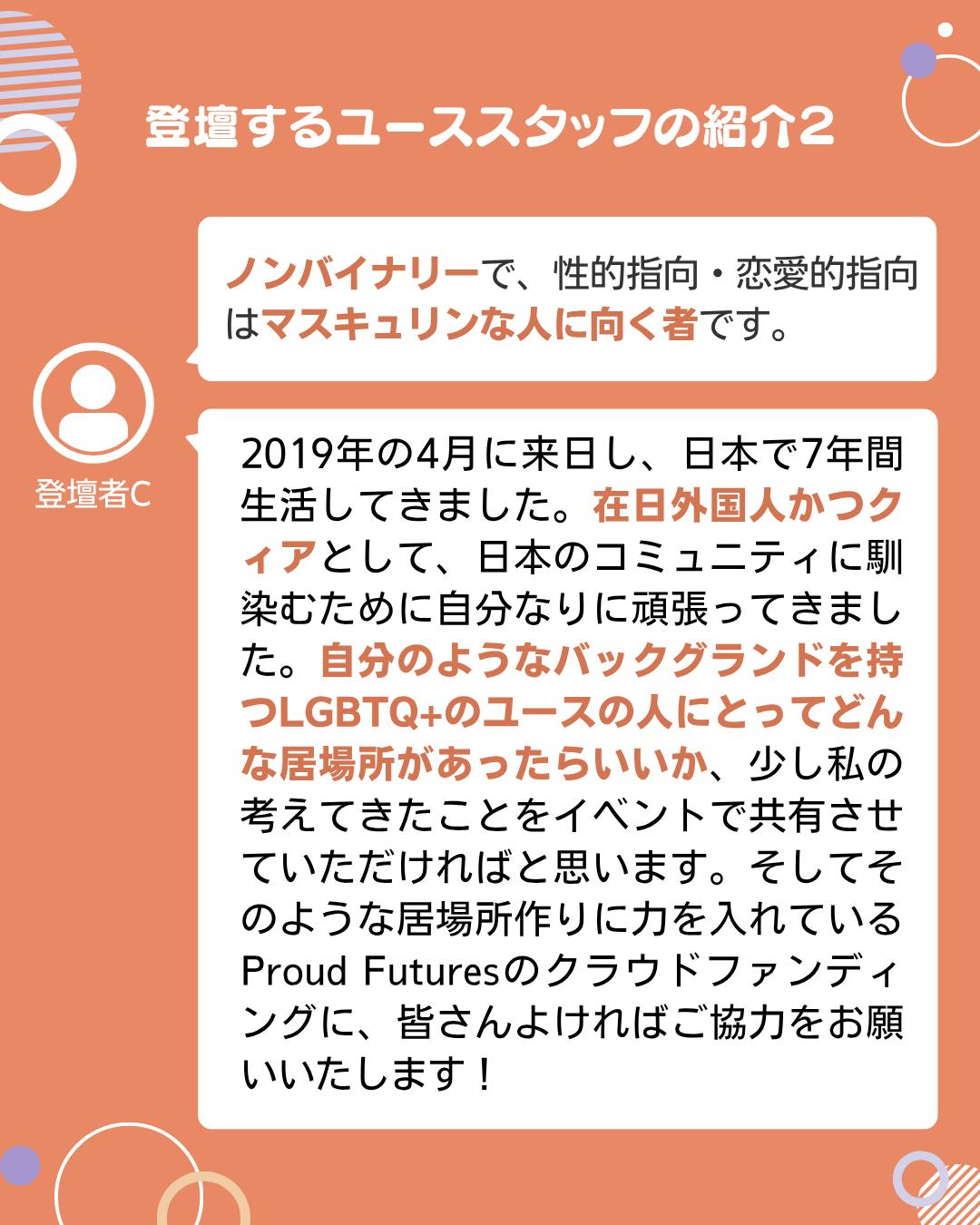 登壇者C  ノンバイナリーで、性的指向・恋愛的指向はマスキュリンな人に向く者です。  2019年の4月に来日し、日本で7年間生活してきました。在日外国人かつクィアとして、日本のコミュニティに馴染むために自分なりに頑張ってきました。自分のようなバックグランドを持つLGBTQ+のユースの人にとってどんな居場所があったらいいか、少し私の考えてきたことをイベントで共有させていただければと思います。そしてそのような居場所作りに力を入れているProud Futuresのクラウドファンディングに、皆さんよければご協力をお願いいたします！