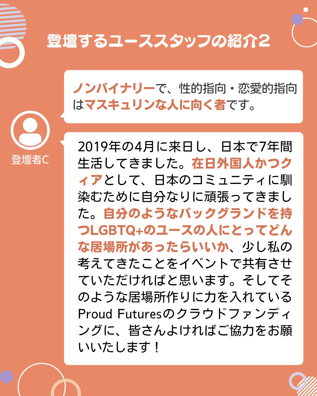 登壇者C ノンバイナリーで、性的指向・恋愛的指向はマスキュリンな人に向く者です。 2019年の4月に来日し、日本で7年間生活してきました。在日外国人かつクィアとして、日本のコミュニティに馴染むために自分なりに頑張ってきました。自分のようなバックグランドを持つLGBTQ+のユースの人にとってどんな居場所があったらいいか、少し私の考えてきたことをイベントで共有させていただければと思います。そしてそのような居場所作りに力を入れているProud Futuresのクラウドファンディングに、皆さんよければご協力をお願いいたします!