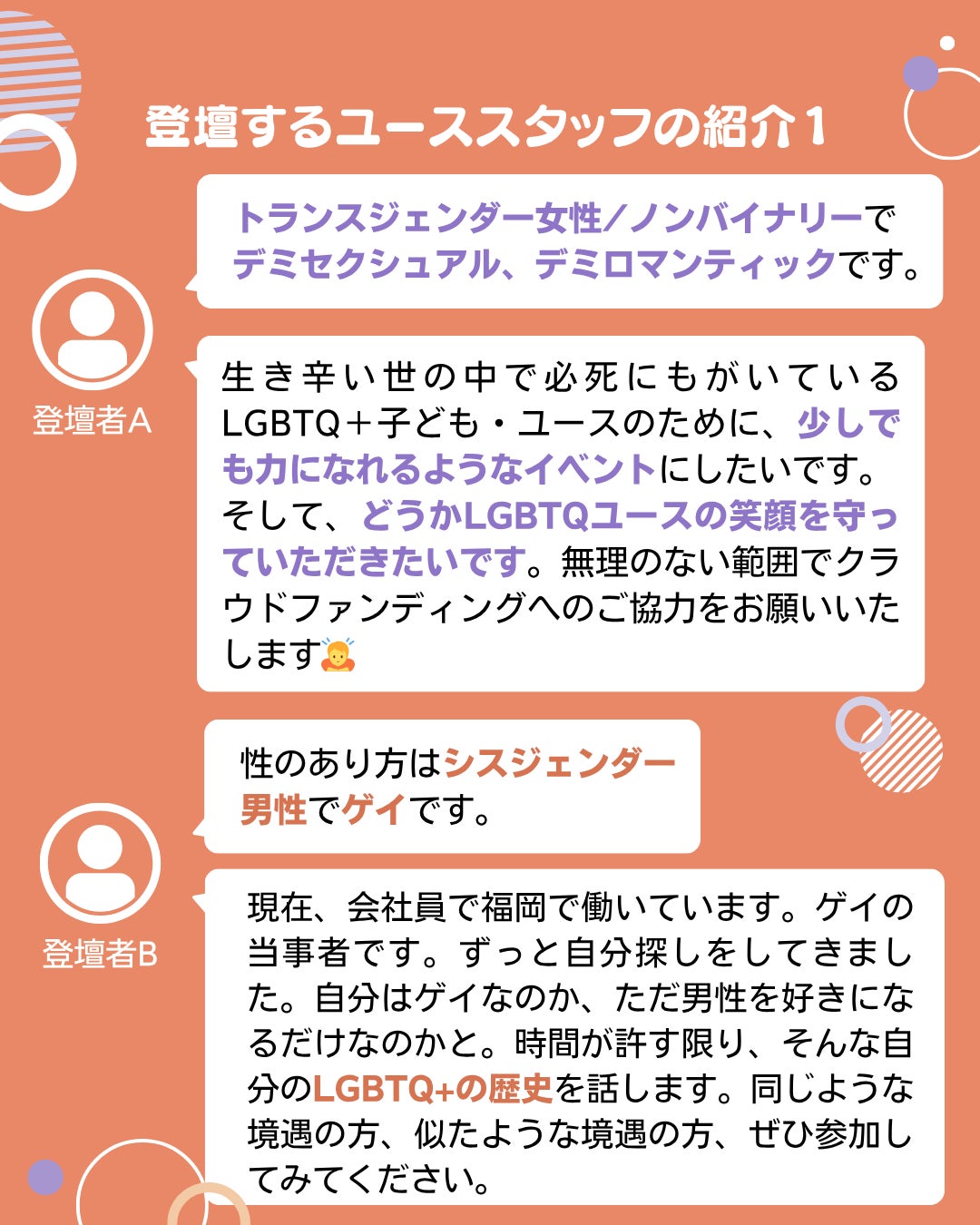 登壇するユーススタッフの紹介1 登壇者A トランスジェンダー女性/ノンバイナリーで デミセクシュアル、デミロマンティックです。 生き辛い世の中で必死にもがいているLGBTQ+子ども・ユースのために、少しでも力になれるようなイベントにしたいです。 そして、どうかLGBTQユースの笑顔を守っていただきたいです。無理のない範囲でクラウドファンディングへのご協力をお願いいたします 登壇者B 性のあり方はシスジェンダー 男性でゲイです。 現在、会社員で福岡で働いています。ゲイの当事者です。ずっと自分探しをしてきました。自分はゲイなのか、ただ男性を好きになるだけなのかと。時間が許す限り、そんな自分のLGBTQ+の歴史を話します。同じような境遇の方、似たような境遇の方、ぜひ参加してみてください。