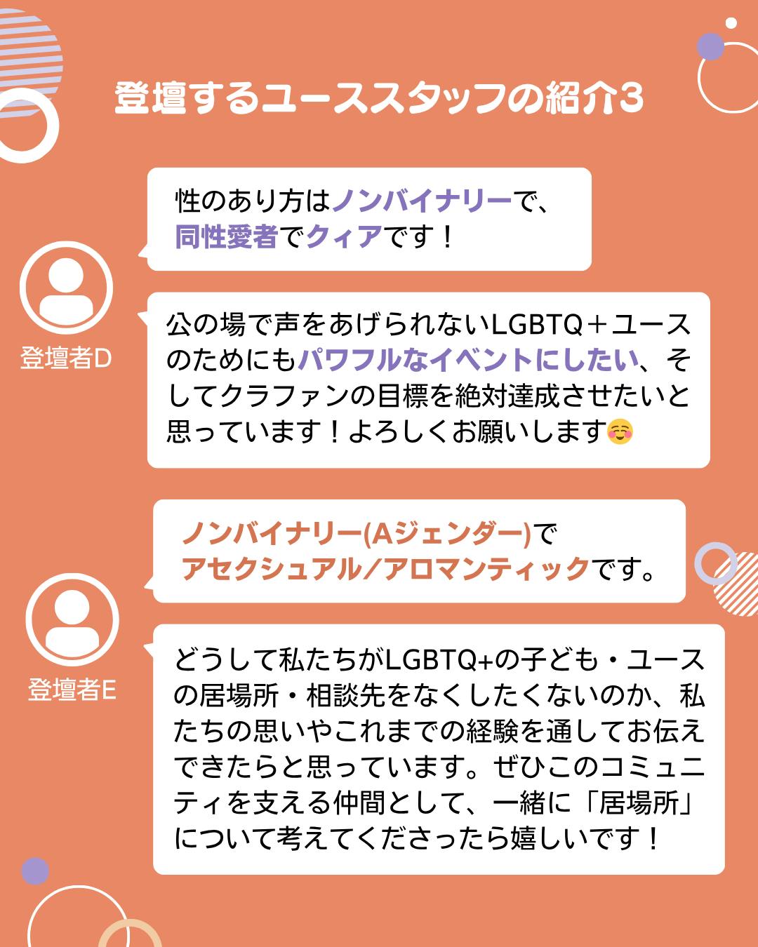 登壇するユーススタッフの紹介3  登壇者D  性のあり方はノンバイナリーで、 同性愛者でクィアです！  公の場で声をあげられないLGBTQ＋ユースのためにもパワフルなイベントにしたい、そしてクラファンの目標を絶対達成させたいと思っています！よろしくお願いします   登壇者E  ノンバイナリー(Aジェンダー)で アセクシュアル/アロマンティックです。  どうして私たちがLGBTQ+の子ども・ユースの居場所・相談先をなくしたくないのか、私たちの思いやこれまでの経験を通してお伝えできたらと思っています。ぜひこのコミュニティを支える仲間として、一緒に「居場所」について考えてくださったら嬉しいです！ 