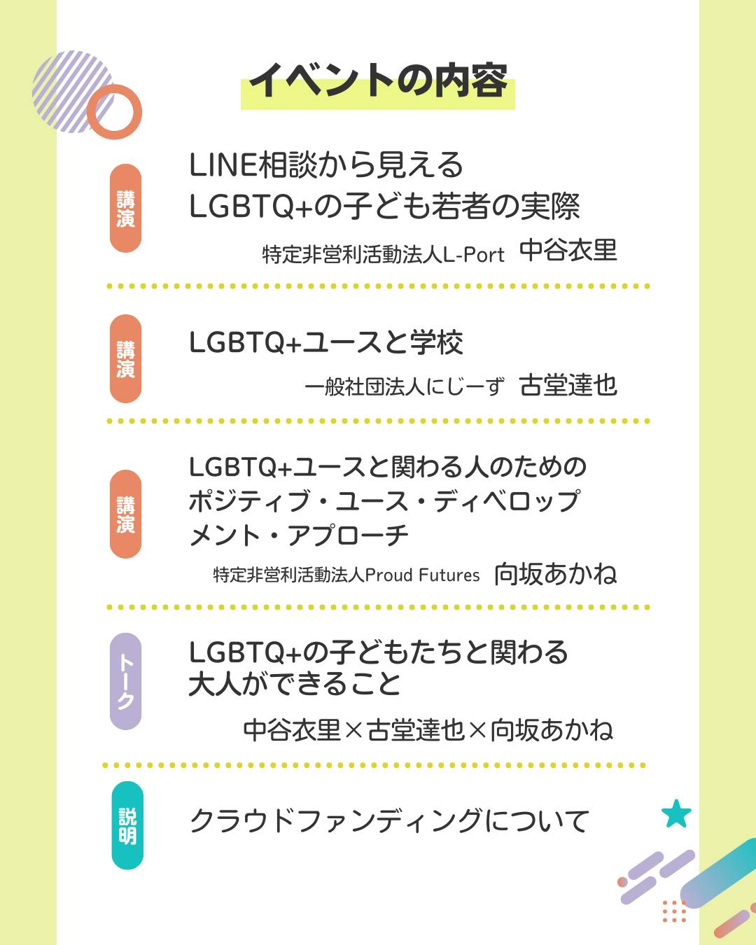 公演 LINE相談から見える LGBTQ+の子ども若者の実際 特定非営利活動法人L-Port 中谷衣里  講演 LGBTQ+ユースと学校 一般社団法人にじーず 古堂達也  講演 LGBTQ+ユースと関わる人のためのポジティブ・ユース・ディベロップ メント・アプローチ 特定非営利活動法人Proud Futures 向坂あかね  トーク LGBTQ+の子どもたちと関わる大人ができること 中谷衣里✕古堂達也✕向坂あかね  クラウドファンディングについて
