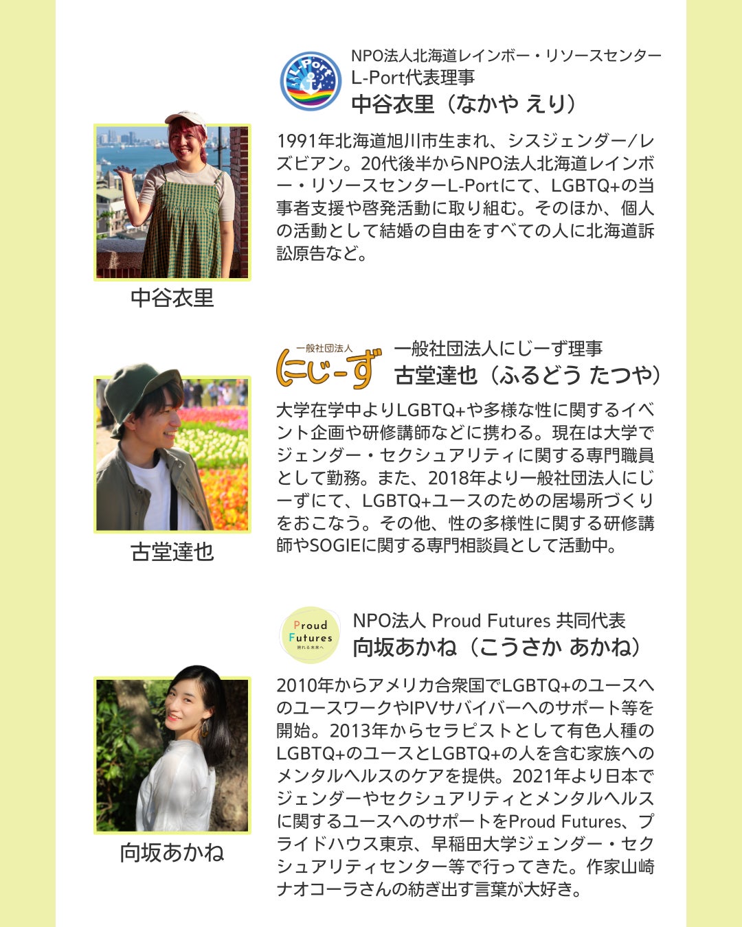 NPO法人北海道レインボー・リソースセンター L-Port代表理事 中谷衣里（なかや えり）  1991年北海道旭川市生まれ、シスジェンダー/レズビアン。20代後半からNPO法人北海道レインボー・リソースセンターL-Portにて、LGBTQ+の当事者支援や啓発活動に取り組む。そのほか、個人の活動として結婚の自由をすべての人に北海道訴訟原告など。   一般社団法人にじーず理事 古堂達也（ふるどう たつや）  大学在学中よりLGBTQ+や多様な性に関するイベント企画や研修講師などに携わる。現在は大学でジェンダー・セクシュアリティに関する専門職員として勤務。また、2018年より一般社団法人にじーずにて、LGBTQ+ユースのための居場所づくりをおこなう。その他、性の多様性に関する研修講師やSOGIEに関する専門相談員として活動中。   NPO法人 Proud Futures 共同代表 向坂あかね（こうさか あかね）  2010年からアメリカ合衆国でLGBTQ+のユースへのユースワークやIPVサバイバーへのサポート等を開始。2013年からセラピストとして有色人種のLGBTQ+のユースとLGBTQ+の人を含む家族へのメンタルヘルスのケアを提供。2021年より日本でジェンダーやセクシュアリティとメンタルヘルスに関するユースへのサポートをProud Futures、プライドハウス東京、早稲田大学ジェンダー・セクシュアリティセンター等で行ってきた。作家山崎ナオコーラさんの紡ぎ出す言葉が大好き。  登壇者それぞれの写真と所属団体のロゴが載っている。