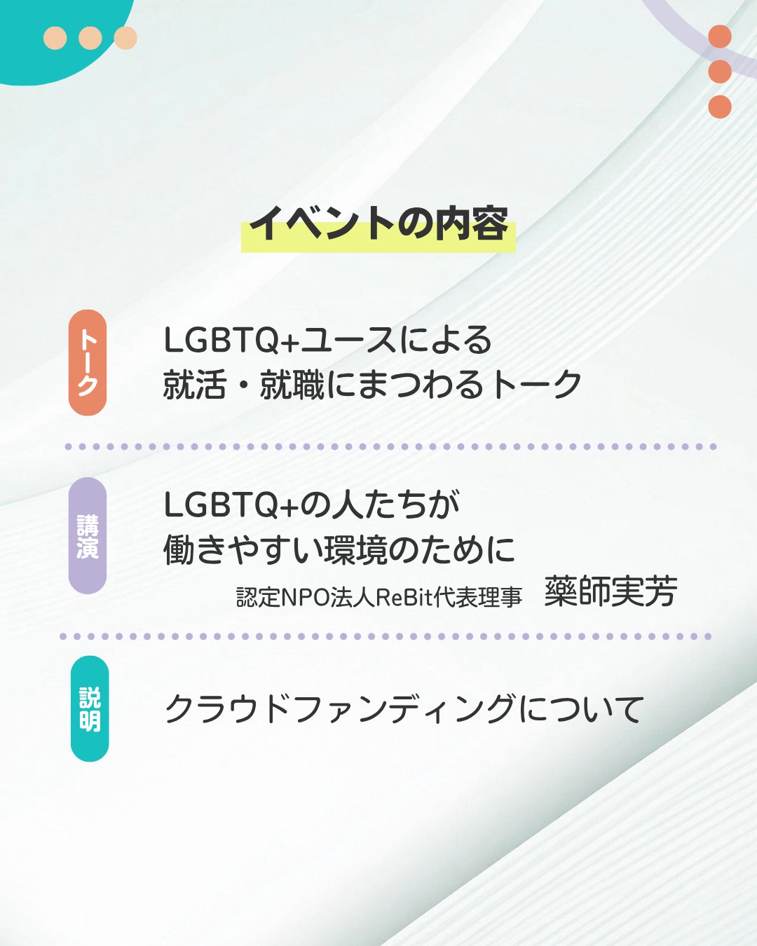 イベントの内容   トークLGBTQ+ユースによる 就活・就職にまつわるトーク 講演 LGBTQ+の人たちが 働きやすい環境のために  認定NPO法人ReBit代表理事 藥師実芳 説明クラウドファンディングについて 
