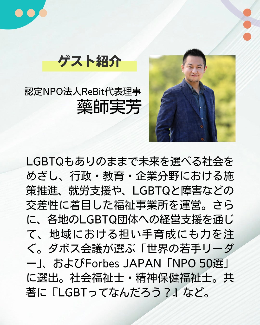 ゲスト紹介 認定NPO法人ReBit代表理事 藥師実芳 LGBTQもありのままで未来を選べる社会をめざし、行政・教育・企業分野における施策推進、就労支援や、LGBTQと障害などの交差性に着目した福祉事業所を運営。さらに、各地のLGBTQ団体への経営支援を通じて、地域における担い手育成にも力を注ぐ。ダボス会議が選ぶ「世界の若手リーダー」、およびForbes JAPAN「NPO 50選」に選出。社会福祉士・精神保健福祉士。共著に『LGBTってなんだろう?』など。