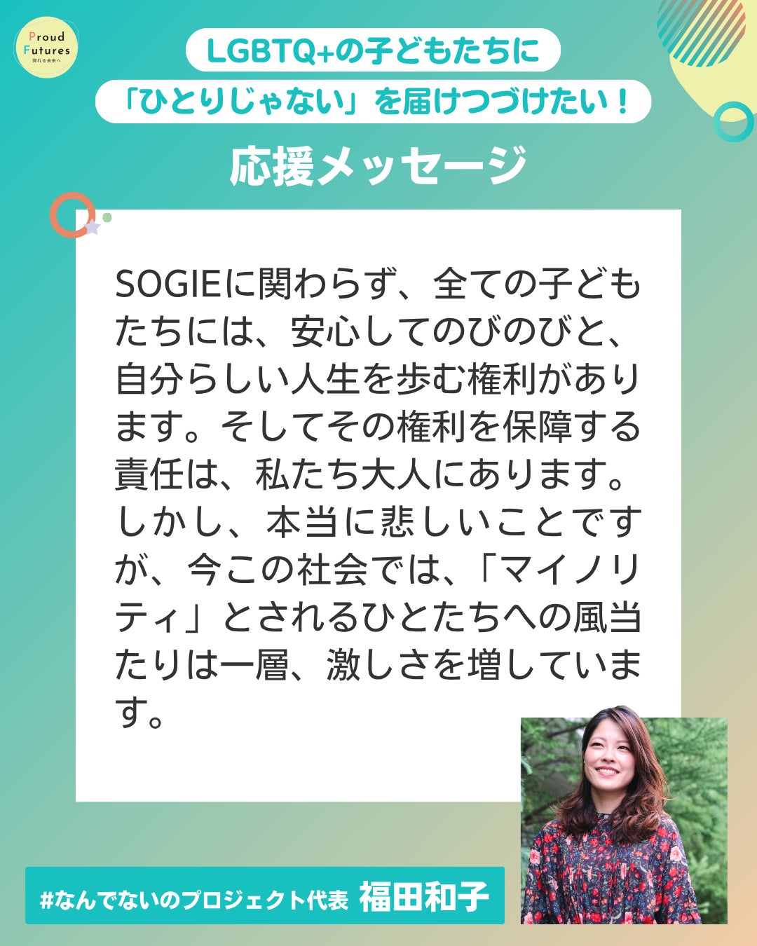SOGIEに関わらず、全ての子どもたちには、安心してのびのびと、自分らしい人生を歩む権利があります。そしてその権利を保障する責任は、私たち大人にあります。 しかし、本当に悲しいことですが、今この社会では、「マイノリティ」とされるひとたちへの風当たりは一層、激しさを増しています。 #なんでないのプロジェク 福田和子 福田和子さんの写真が右下に載っている