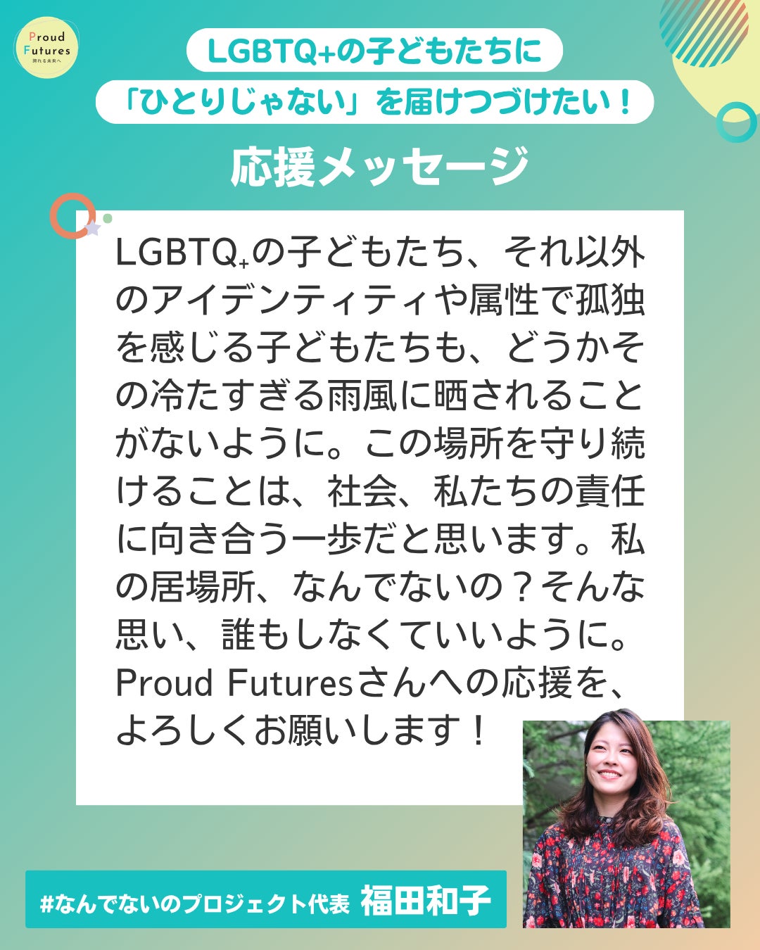 LGBTQ.の子どもたち、それ以外のアイデンティティや属性で孤独を感じる子どもたちも、どうかその冷たすぎる雨風に晒されることがないように。この場所を守り続けることは、社会、私たちの責任に向き合う一歩だと思います。私の居場所、なんでないの？そんな思い、誰もしなくていいように。 Proud Futuresさんへの応援を、よろしくお願いします！  #なんでないのプロジェク 福田和子 福田和子さんの写真が右下に載っている