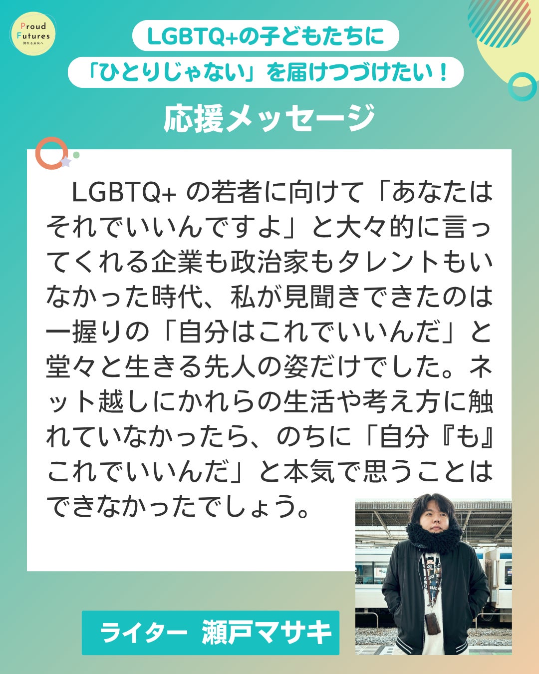 LGBTQ+の若者に向けて「あなたはそれでいいんですよ」と大々的に言ってくれる企業も政治家もタレントもいなかった時代、私が見聞きできたのは一握りの「自分はこれでいいんだ」と堂々と生きる先人の姿だけでした。ネット越しにかれらの生活や考え方に触れていなかったら、のちに「自分『も』これでいいんだ」と本気で思うことはできなかったでしょう。