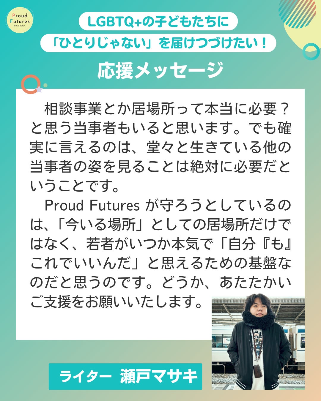 相談事業とか居場所って本当に必要？ と思う当事者もいると思います。でも確実に言えるのは、堂々と生きている他の事者の姿を見ることは絶対に必要だということです。 Proud Futures が守ろうとしているのは、「今いる場所」としての居場所だけではなく、若者がいつか本気で「自分『も』これでいいんだ」と思えるための基盤なのだと思うのです。どうか、あたたかいご支援をお願いいたします。