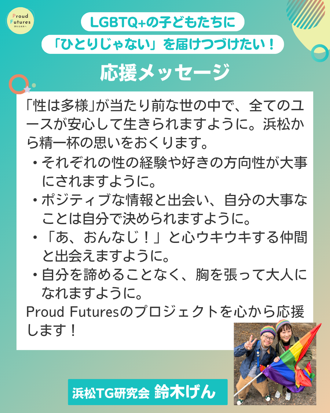 ｢性は多様｣が当たり前な世の中で、全てのユースが安心して生きられますように。浜松から精一杯の思いをおくります。   ・それぞれの性の経験や好きの方向性が大事にされますように。   ・ポジティブな情報と出会い、自分の大事なことは自分で決められますように。   ・「あ、おんなじ！」と心ウキウキする仲間と出会えますように。   ・自分を諦めることなく、胸を張って大人になれますように。   Proud Futuresのプロジェクトを心から応援します！