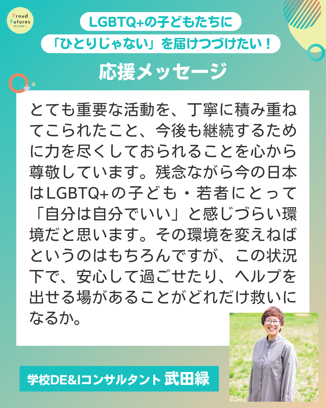 とても重要な活動を、丁寧に積み重ねてこられたこと、今後も継続するために力を尽くしておられることを心から尊敬しています。残念ながら今の日本はLGBTQ+の子ども・若者にとって「自分は自分でいい」と感じづらい環境だと思います。その環境を変えねばというのはもちろんですが、この状況下で、安心して過ごせたり、ヘルプを出せる場があることがどれだけ救いになるか。