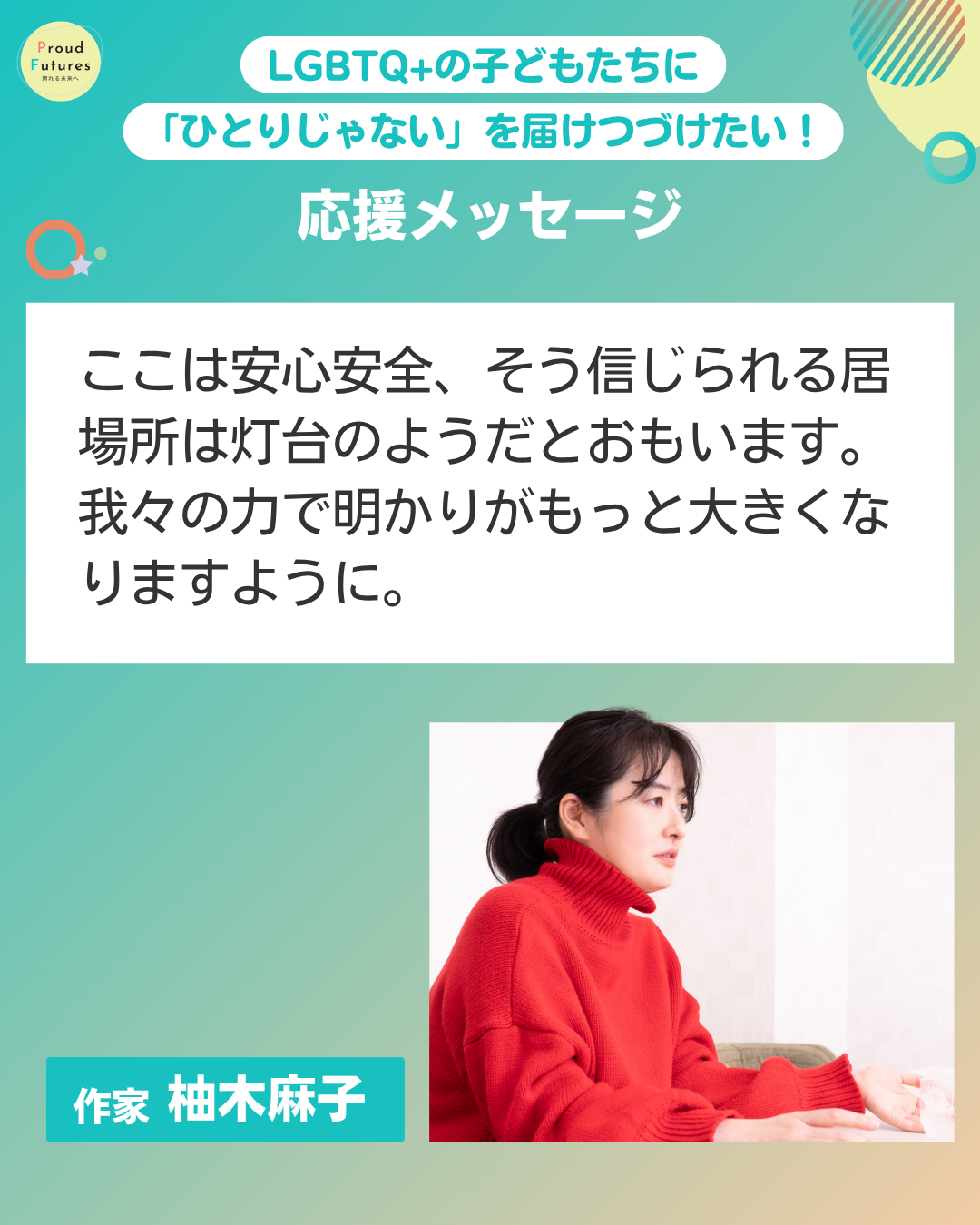 Proud Futures 誇れる未来へ LGBTQ+の子どもたちに「ひとりじゃない」を届けつづけたい！ 応援メッセージ NO ここは安心安全、そう信じられる居場所は灯台のようだとおもいます。 我々の力で明かりがもっと大きくなりますように。 作家 柚木麻子