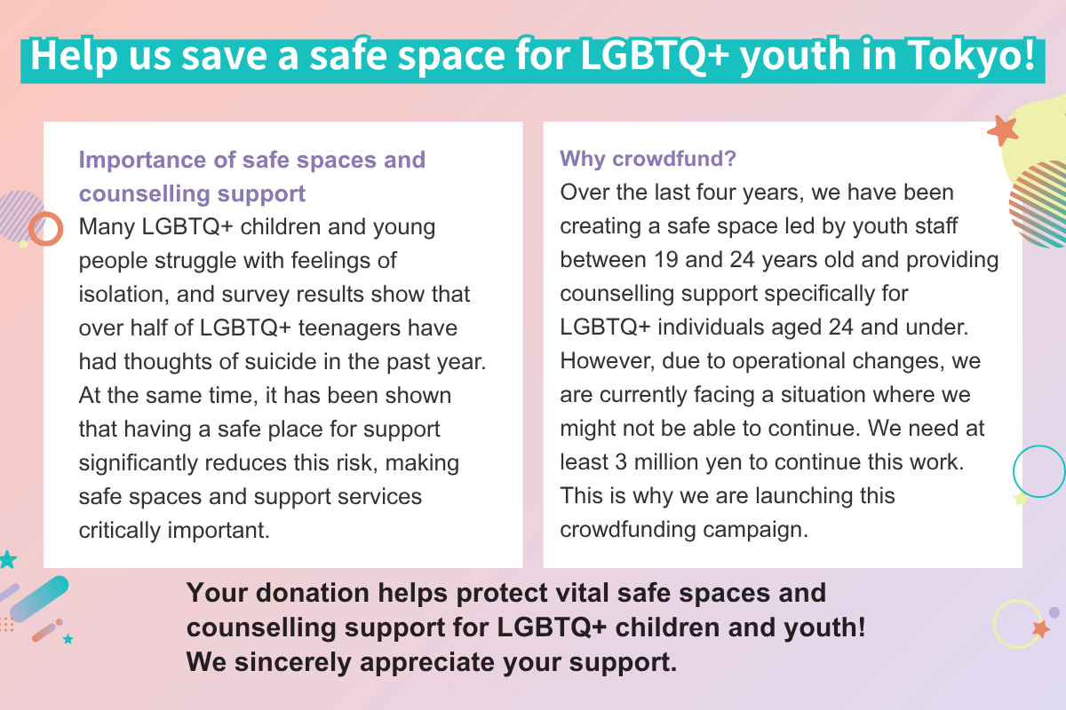 Help us save a safe space for LGBTQ+ youth in Tokyo!Importance of safe spaces and counselling support Many LGBTQ+ children and young people struggle with feelings of isolation, and survey results show that over half of LGBTQ+ teenagers have had thoughts of suicide in the past year. At the same time, it has been shown that having a safe place for support significantly reduces this risk, making safe spaces and support services critically important. Why crowdfund? Over the last four years, we have been creating a safe space led by youth staff between 19 and 24 years old and providing counselling support specifically for LGBTQ+ individuals aged 24 and under. However, due to operational changes, we are currently facing a situation where we might not be able to continue. We need at least 3 million yen to continue this work. This is why we are launching this crowdfunding campaign. Your donation helps protect vital safe spaces and counselling support for LGBTQ+ children and youth!  We sincerely appreciate your support.