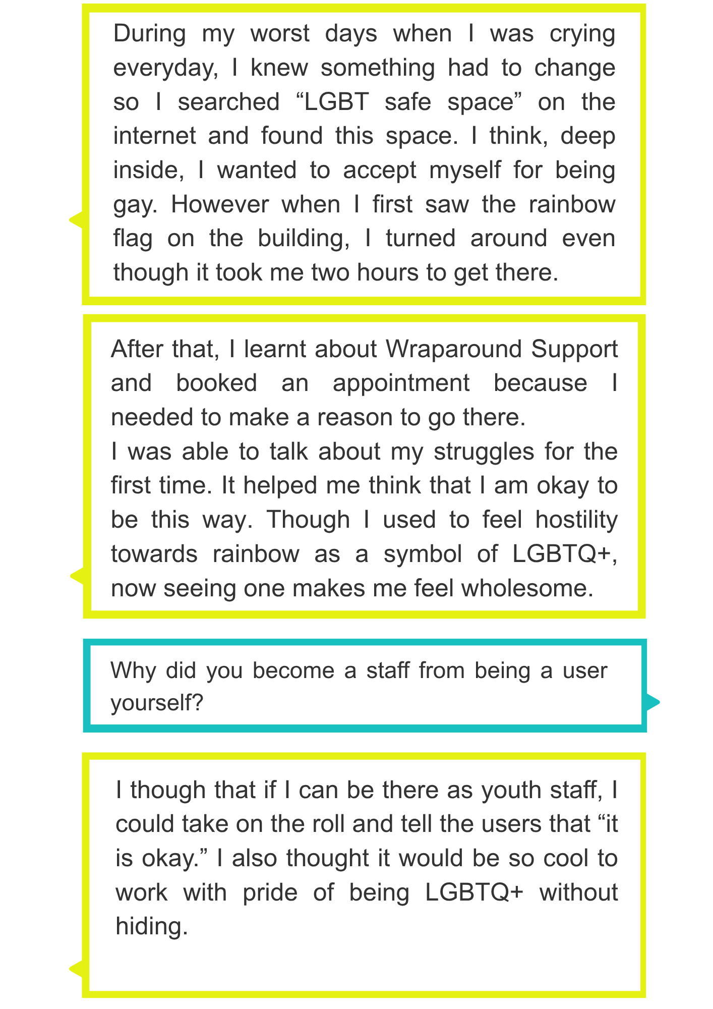 During my worst days when I was crying everyday, I knew something had to change so I searched “LGBT safe space” on the internet and found this space. I think, deep inside, I wanted to accept myself for being gay. However when I first saw the rainbow flag on the building, I turned around even though it took me two hours to get there. After that, I learnt about Wraparound Support and booked an appointment because I needed to make a reason to go there. I was able to talk about my struggles for the first time. It helped me think that I am okay to be this way. Though I used to feel hostility towards rainbow as a symbol of LGBTQ+, now seeing one makes me feel wholesome. Why did you become a staff from being a user yourself? I though that if I can be there as youth staff, I could take on the roll and tell the users that “it is okay.” I also thought it would be so cool to work with pride of being LGBTQ+ without hiding.