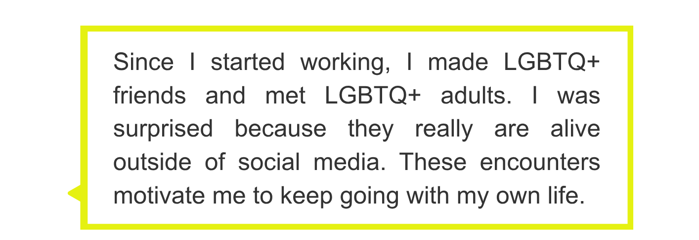 Since I started working, I made LGBTQ+ friends and met LGBTQ+ adults. I was surprised because they really are alive outside of social media. These encounters motivate me to keep going with my own life.