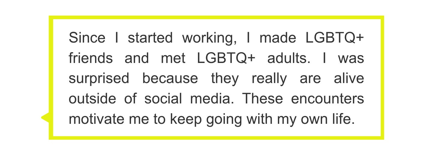 Since I started working, I made LGBTQ+ friends and met LGBTQ+ adults. I was surprised because they really are alive outside of social media. These encounters motivate me to keep going with my own life.