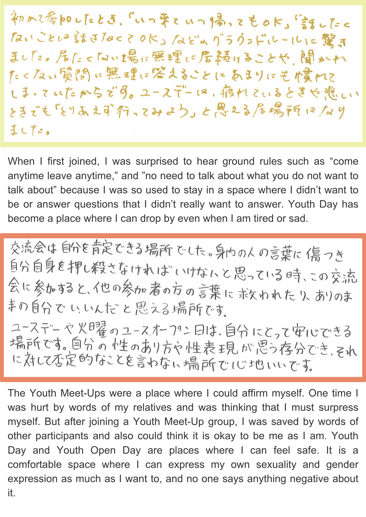 When I first joined, I was surprised to hear ground rules such as “come anytime leave anytime,” and ”no need to talk about what you do not want to talk about” because I was so used to stay in a space where I didn’t want to be or answer questions that I didn’t really want to answer. Youth Day has become a place where I can drop by even when I am tired or sad. The Youth Meet-Ups were a place where I could affirm myself. One time I was hurt by words of my relatives and was thinking that I must surpress myself. But after joining a Youth Meet-Up group, I was saved by words of other participants and also could think it is okay to be me as I am. Youth Day and Youth Open Day are places where I can feel safe. It is a comfortable space where I can express my own sexuality and gender expression as much as I want to, and no one says anything negative about it.