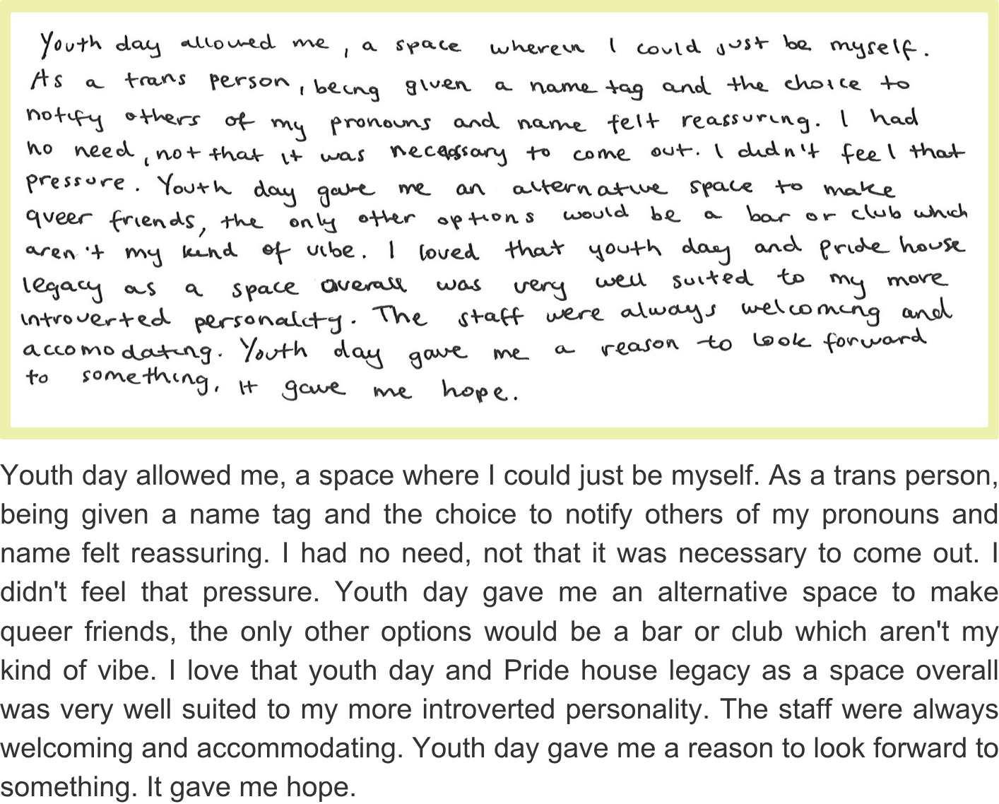 Youth day allowed me, a space where I could just be myself. As a trans person, being given a name tag and the choice to notify others of my pronouns and name felt reassuring. I had no need, not that it was necessary to come out. I didn't feel that pressure. Youth day gave me an alternative space to make queer friends, the only other options would be a bar or club which aren't my kind of vibe. I love that youth day and Pride house legacy as a space overall was very well suited to my more introverted personality. The staff were always welcoming and accommodating. Youth day gave me a reason to look forward to something. It gave me hope.