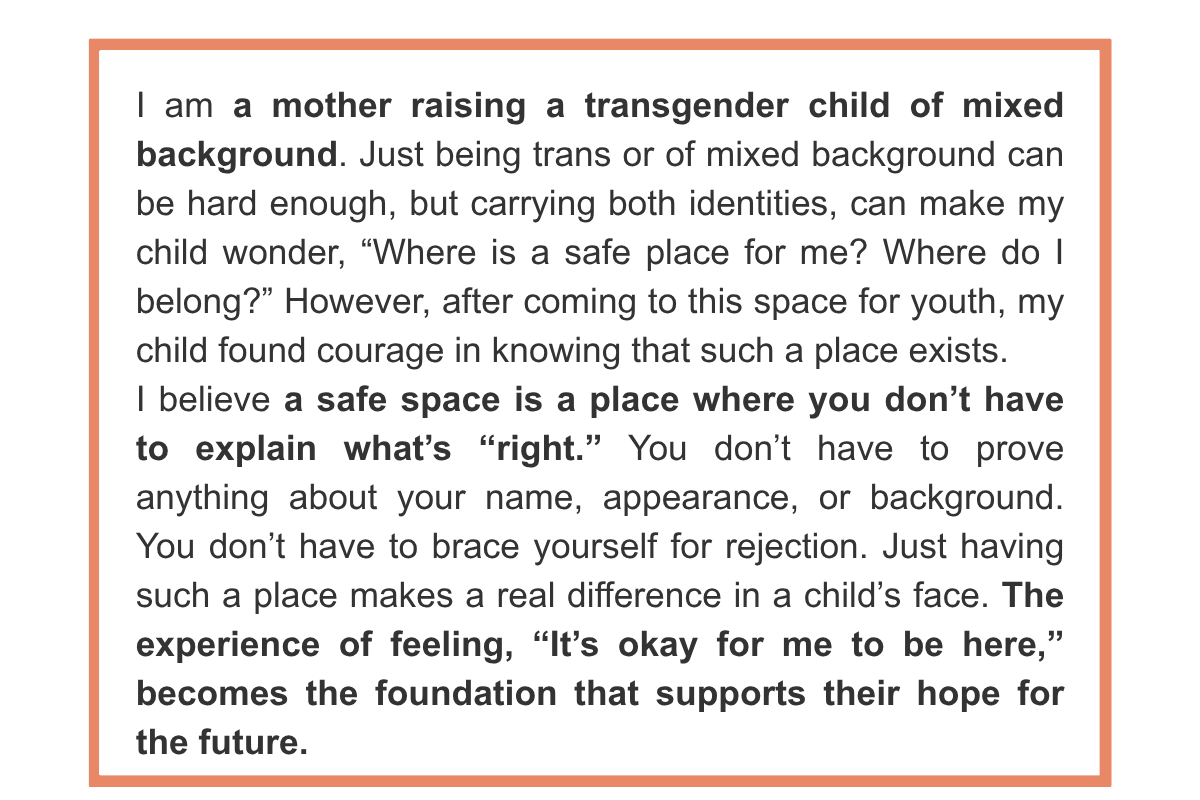 I am a mother raising a transgender child of mixed background. Just being trans or of mixed background can be hard enough, but carrying both identities, can make my child wonder, “Where is a safe place for me? Where do I belong?” However, after coming to this space for youth, my child found courage in knowing that such a place exists. I believe a safe space is a place where you don’t have to explain what’s “right.” You don’t have to prove anything about your name, appearance, or background. You don’t have to brace yourself for rejection. Just having such a place makes a real difference in a child’s face. The experience of feeling, “It’s okay for me to be here,” becomes the foundation that supports their hope for the future.