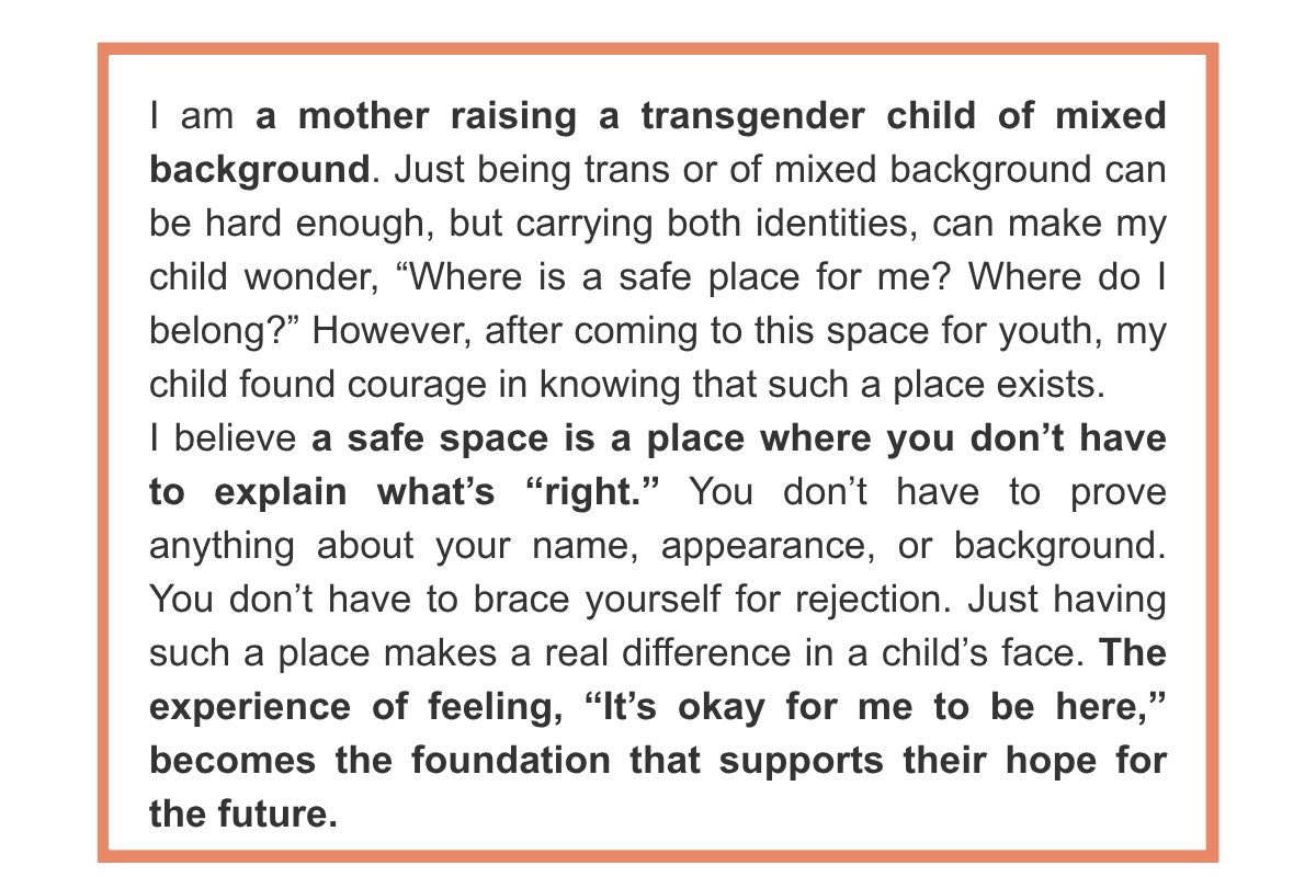 I am a mother raising a transgender child of mixed background. Just being trans or of mixed background can be hard enough, but carrying both identities, can make my child wonder, “Where is a safe place for me? Where do I belong?” However, after coming to this space for youth, my child found courage in knowing that such a place exists. I believe a safe space is a place where you don’t have to explain what’s “right.” You don’t have to prove anything about your name, appearance, or background. You don’t have to brace yourself for rejection. Just having such a place makes a real difference in a child’s face. The experience of feeling, “It’s okay for me to be here,” becomes the foundation that supports their hope for the future.