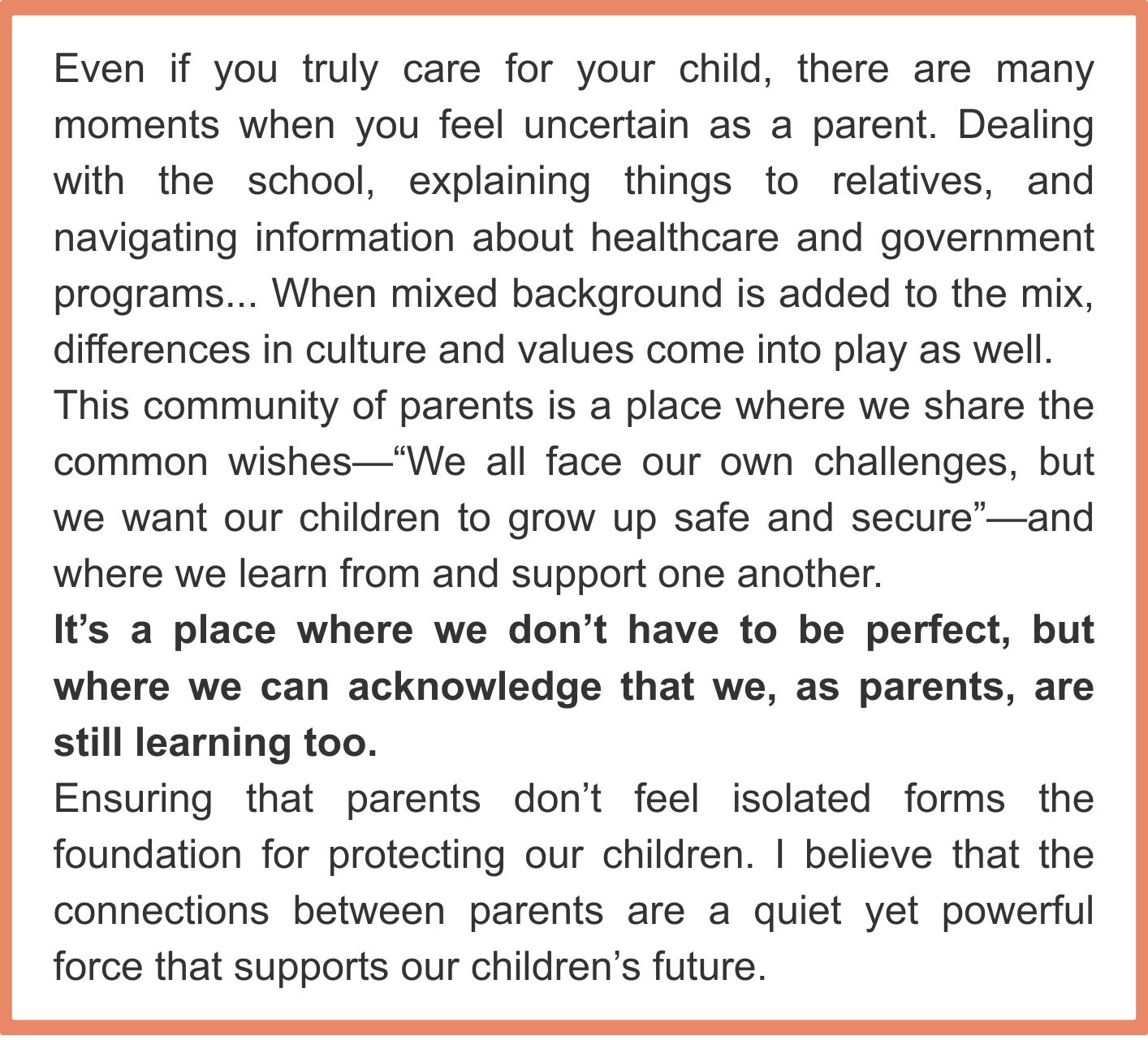 Even if you truly care for your child, there are many moments when you feel uncertain as a parent. Dealing with the school, explaining things to relatives, and navigating information about healthcare and government programs... When mixed background is added to the mix, differences in culture and values come into play as well. This community of parents is a place where we share the common wishes—“We all face our own challenges, but we want our children to grow up safe and secure”—and where we learn from and support one another. It’s a place where we don’t have to be perfect, but where we can acknowledge that we, as parents, are still learning too. Ensuring that parents don’t feel isolated forms the foundation for protecting our children. I believe that the connections between parents are a quiet yet powerful force that supports our children’s future.