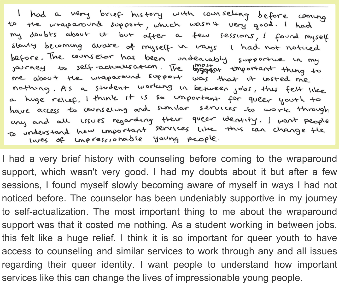 I had a very brief history with counseling before coming to the wraparound support, which wasn't very good. I had my doubts about it but after a few sessions, I found myself slowly becoming aware of myself in ways I had not noticed before. The counselor has been undeniably supportive in my journey to self-actualization. The most important thing to me about the wraparound support was that it costed me nothing. As a student working in between jobs, this felt like a huge relief. I think it is so important for queer youth to have access to counseling and similar services to work through any and all issues regarding their queer identity. I want people to understand how important services like this can change the lives of impressionable young people.