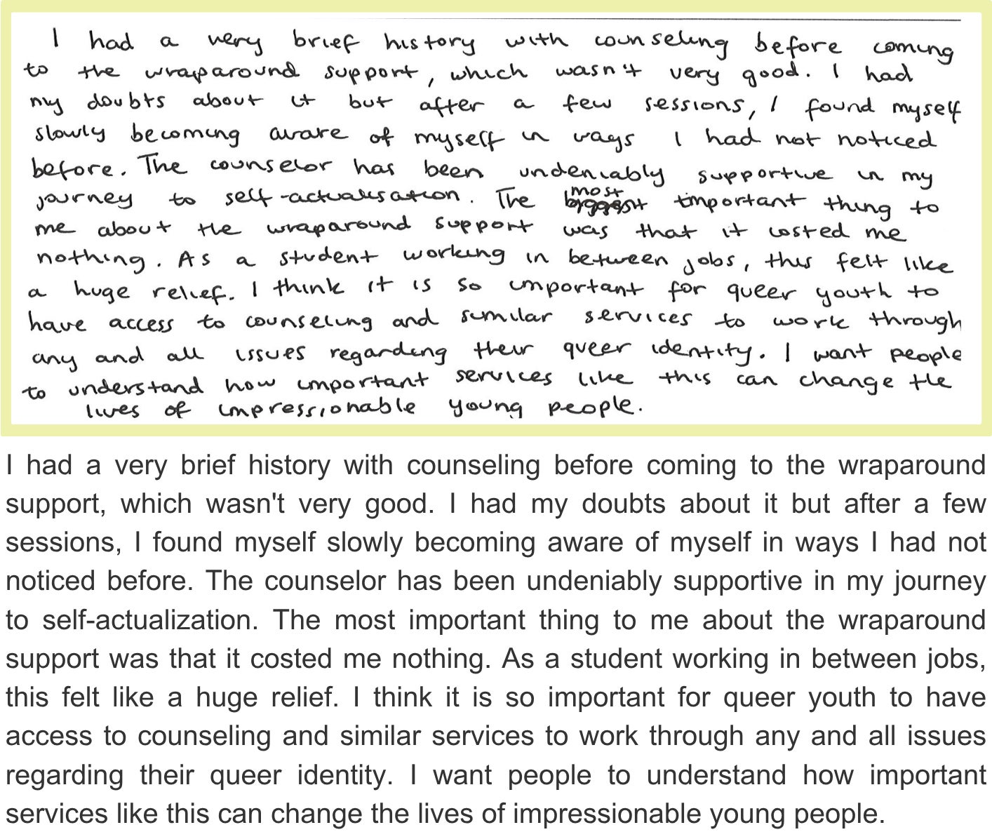 I had a very brief history with counseling before coming to the wraparound support, which wasn't very good. I had my doubts about it but after a few sessions, I found myself slowly becoming aware of myself in ways I had not noticed before. The counselor has been undeniably supportive in my journey to self-actualization. The most important thing to me about the wraparound support was that it costed me nothing. As a student working in between jobs, this felt like a huge relief. I think it is so important for queer youth to have access to counseling and similar services to work through any and all issues regarding their queer identity. I want people to understand how important services like this can change the lives of impressionable young people.