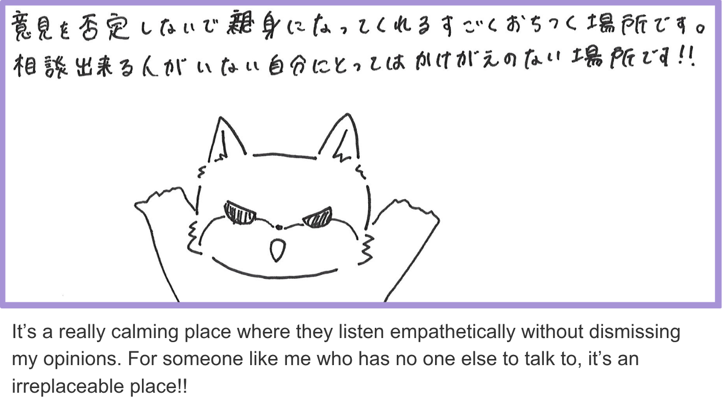 It’s a really calming place where they listen empathetically without dismissing my opinions. For someone like me who has no one else to talk to, it’s an irreplaceable place!!