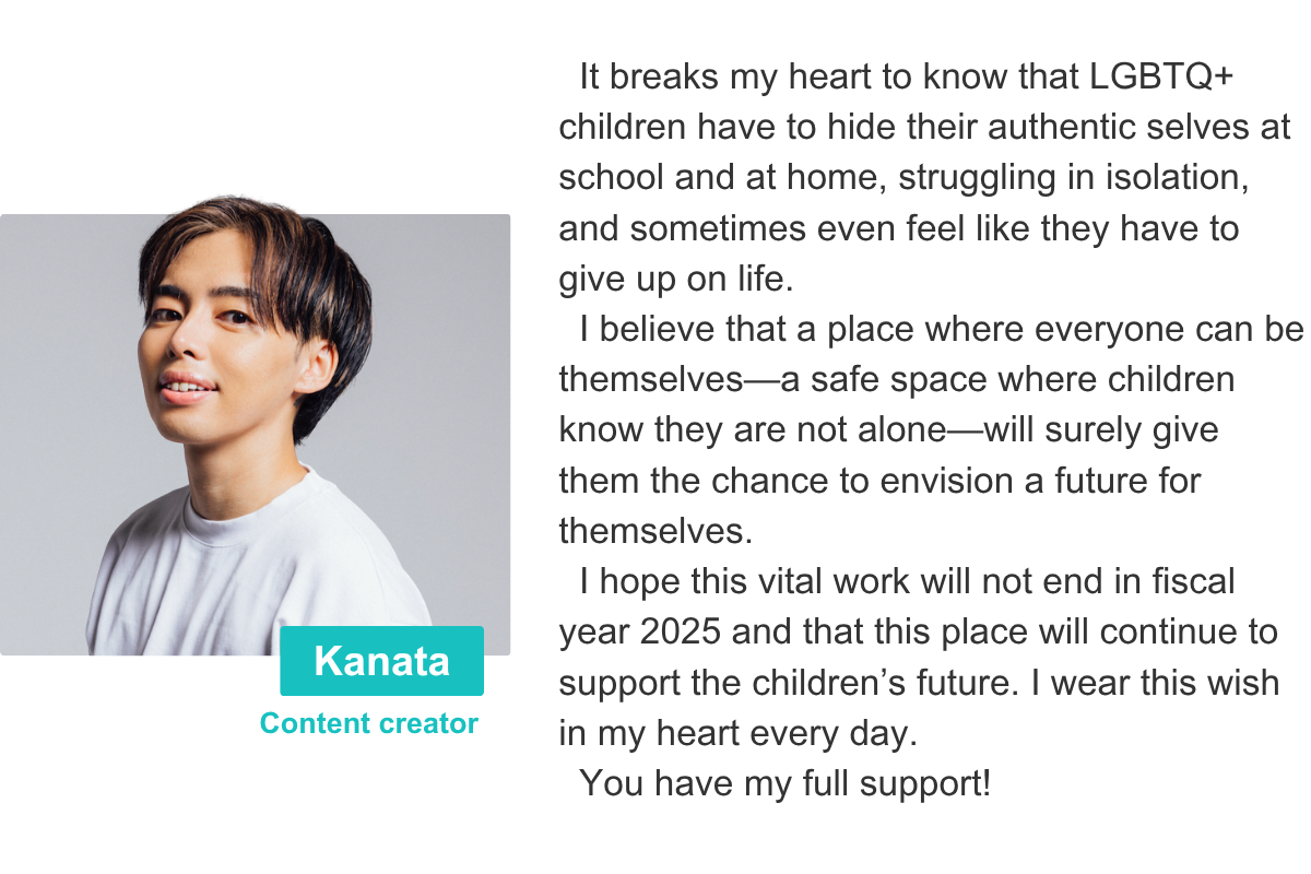 It breaks my heart to know that LGBTQ+ children have to hide their authentic selves at school and at home, struggling in isolation, and sometimes even feel like they have to give up on life.    I believe that a place where everyone can be themselves—a safe space where children know they are not alone—will surely give them the chance to envision a future for themselves.   I hope this vital work will not end in fiscal year 2025 and that this place will continue to support the children’s future. I wear this wish in my heart every day.   You have my full support! Kanata Content creator