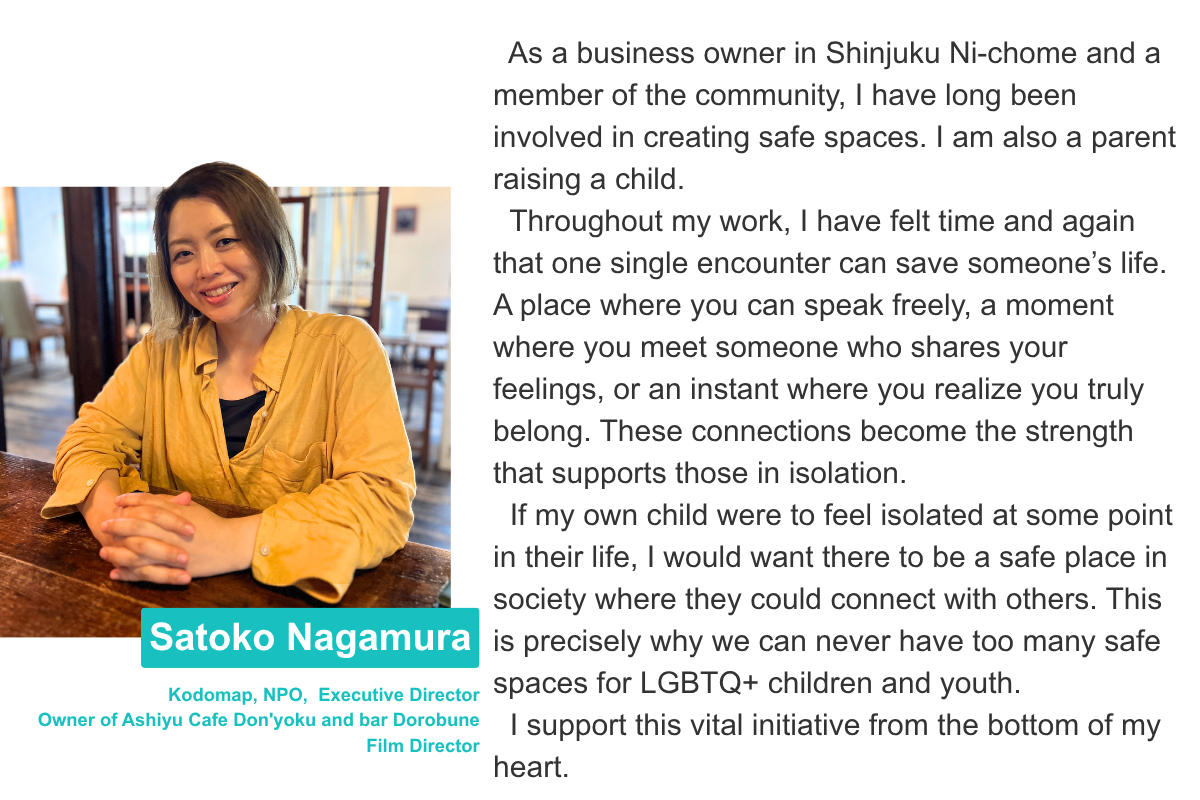 Satoko Nagamura Kodomap, NPO,  Executive Director Owner of Ashiyu Cafe Don'yoku and bar Dorobune  Film Director As a business owner in Shinjuku Ni-chome and a member of the community, I have long been involved in creating safe spaces. I am also a parent raising a child.   Throughout my work, I have felt time and again that one single encounter can save someone’s life. A place where you can speak freely, a moment where you meet someone who shares your feelings, or an instant where you realize you truly belong. These connections become the strength that supports those in isolation.   If my own child were to feel isolated at some point in their life, I would want there to be a safe place in society where they could connect with others. This is precisely why we can never have too many safe spaces for LGBTQ+ children and youth.    I support this vital initiative from the bottom of my heart.
