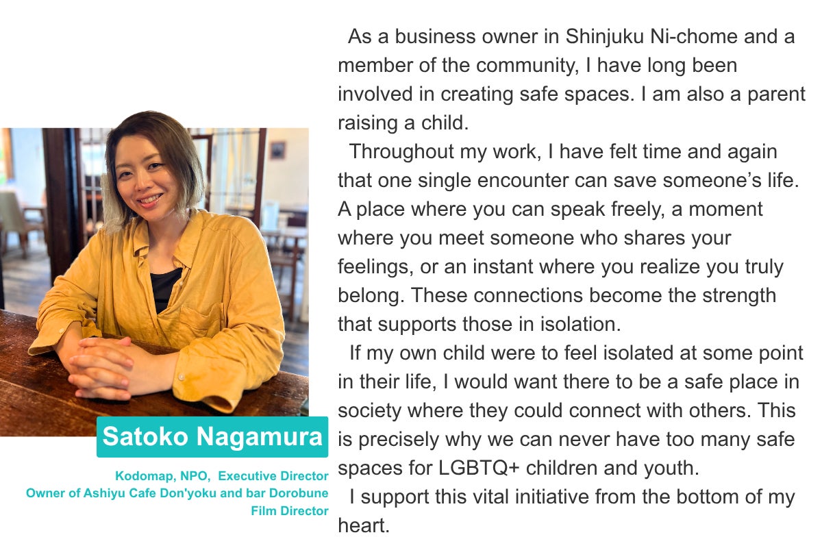 Satoko Nagamura Kodomap, NPO,  Executive Director Owner of Ashiyu Cafe Don'yoku and bar Dorobune  Film Director As a business owner in Shinjuku Ni-chome and a member of the community, I have long been involved in creating safe spaces. I am also a parent raising a child.   Throughout my work, I have felt time and again that one single encounter can save someone’s life. A place where you can speak freely, a moment where you meet someone who shares your feelings, or an instant where you realize you truly belong. These connections become the strength that supports those in isolation.   If my own child were to feel isolated at some point in their life, I would want there to be a safe place in society where they could connect with others. This is precisely why we can never have too many safe spaces for LGBTQ+ children and youth.    I support this vital initiative from the bottom of my heart.