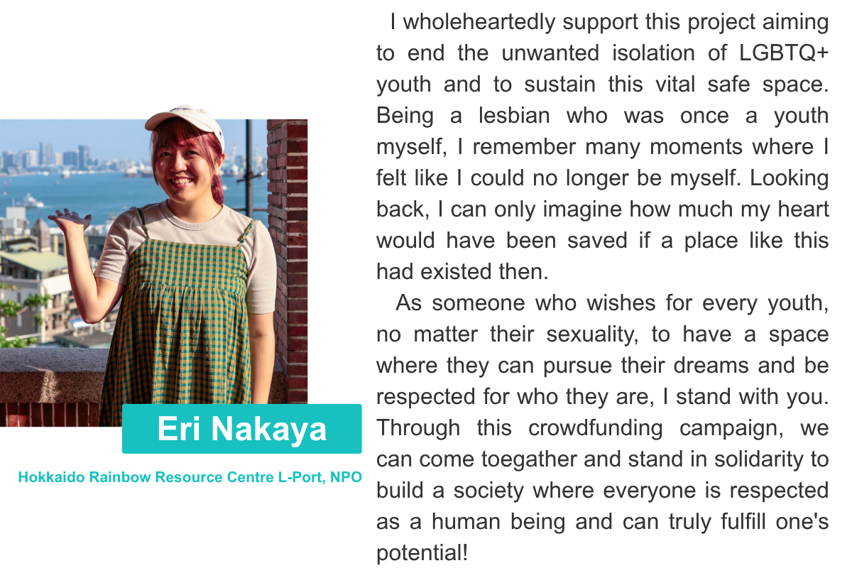 Eri Nakaya Hokkaido Rainbow Resource Centre L-Port, NPO I wholeheartedly support this project aiming to end the unwanted isolation of LGBTQ+ youth and to sustain this vital safe space. Being a lesbian who was once a youth myself, I remember many moments where I felt like I could no longer be myself. Looking back, I can only imagine how much my heart would have been saved if a place like this had existed then.   As someone who wishes for every youth, no matter their sexuality, to have a space where they can pursue their dreams and be respected for who they are, I stand with you. Through this crowdfunding campaign, we can come toegather and stand in solidarity to build a society where everyone is respected as a human being and can truly fulfill one's potential!